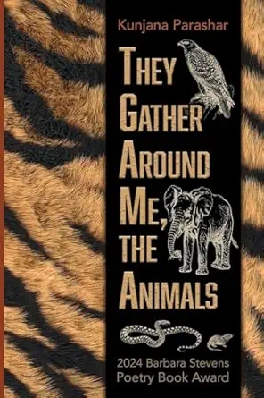 Cover image of "They Gather Around Me, the Animals" by Kunjana Parashar. The cover has black-orange tiger stripes. On the right hand of the cover there is a black strip covering the stripes with the author's name and the book title on it. The title is framed by drawings of an eagle, an elephant, a snake, and another small animal. Below the snake and the small animal, it says: 2024 Barbara Stevens Poetry Book Award.
